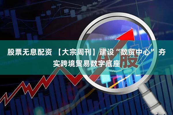 股票无息配资 【大宗周刊】建设“数贸中心” 夯实跨境贸易数字底座
