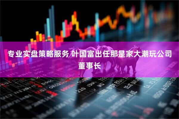 专业实盘策略服务 叶国富出任那是家大潮玩公司董事长
