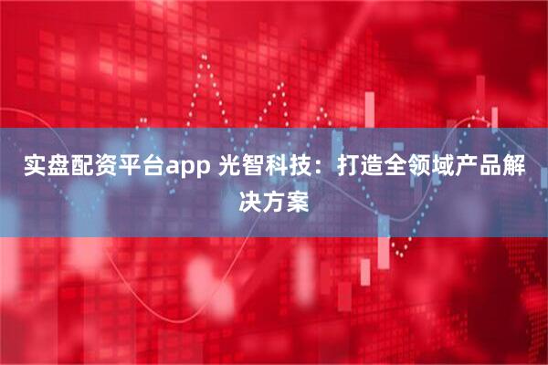 实盘配资平台app 光智科技：打造全领域产品解决方案
