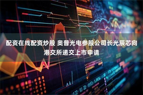 配资在线配资炒股 奥普光电参股公司长光辰芯向港交所递交上市申请