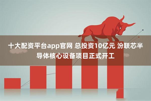 十大配资平台app官网 总投资10亿元 汾联芯半导体核心设备项目正式开工
