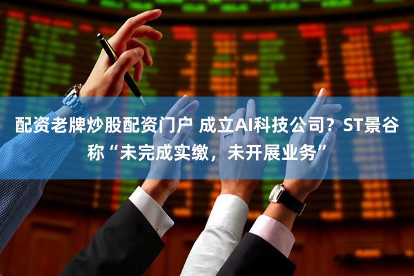 配资老牌炒股配资门户 成立AI科技公司？ST景谷称“未完成实缴，未开展业务”