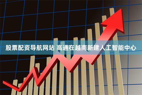 股票配资导航网站 高通在越南新建人工智能中心