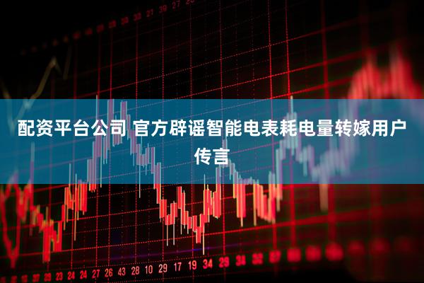 配资平台公司 官方辟谣智能电表耗电量转嫁用户传言