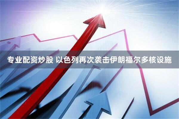 专业配资炒股 以色列再次袭击伊朗福尔多核设施
