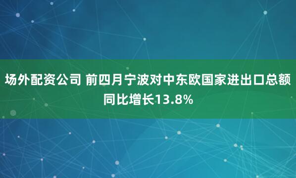 场外配资公司 前四月宁波对中东欧国家进出口总额同比增长13.8%