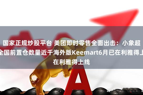 国家正规炒股平台 美团即时零售全面出击：小象超市全国前置仓数量近千海外版Keemart6月已在利雅得上线