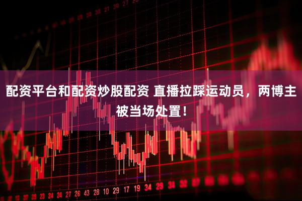 配资平台和配资炒股配资 直播拉踩运动员，两博主被当场处置！