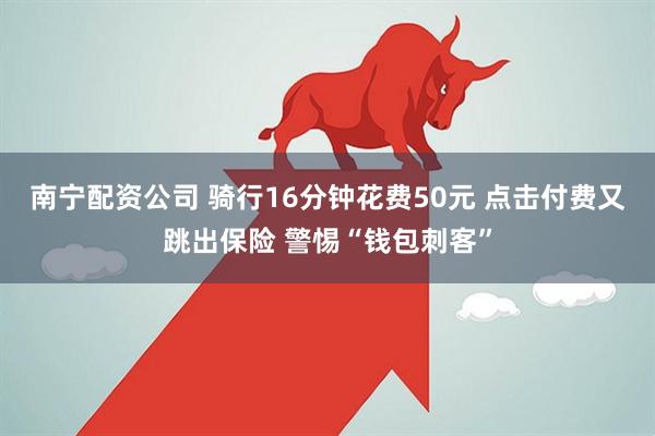 南宁配资公司 骑行16分钟花费50元 点击付费又跳出保险 警惕“钱包刺客”