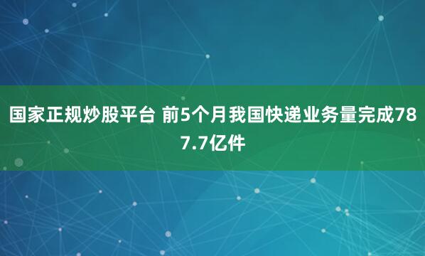 国家正规炒股平台 前5个月我国快递业务量完成787.7亿件