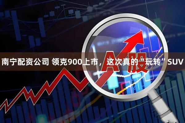 南宁配资公司 领克900上市，这次真的“玩转”SUV