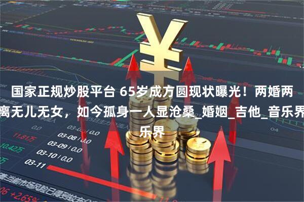 国家正规炒股平台 65岁成方圆现状曝光！两婚两离无儿无女，如今孤身一人显沧桑_婚姻_吉他_音乐界