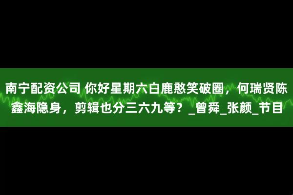 南宁配资公司 你好星期六白鹿憨笑破圈，何瑞贤陈鑫海隐身，剪辑也分三六九等？_曾舜_张颜_节目