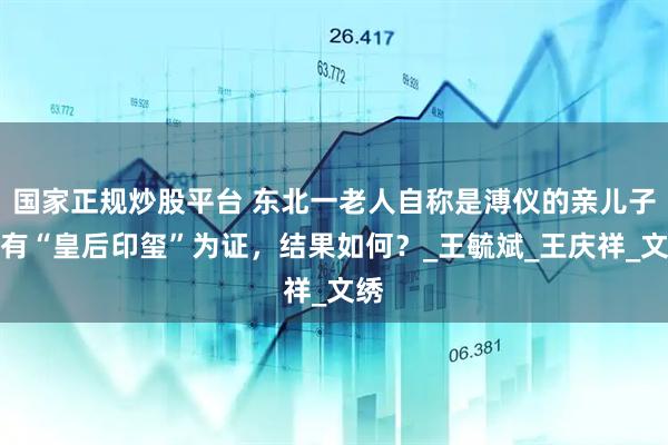 国家正规炒股平台 东北一老人自称是溥仪的亲儿子，有“皇后印玺”为证，结果如何？_王毓斌_王庆祥_文绣