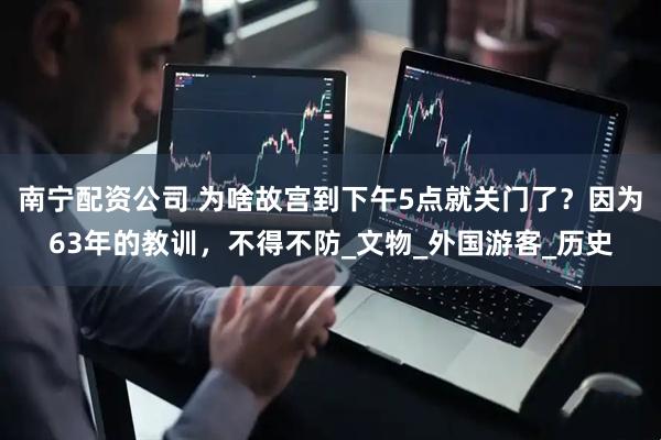 南宁配资公司 为啥故宫到下午5点就关门了？因为63年的教训，不得不防_文物_外国游客_历史