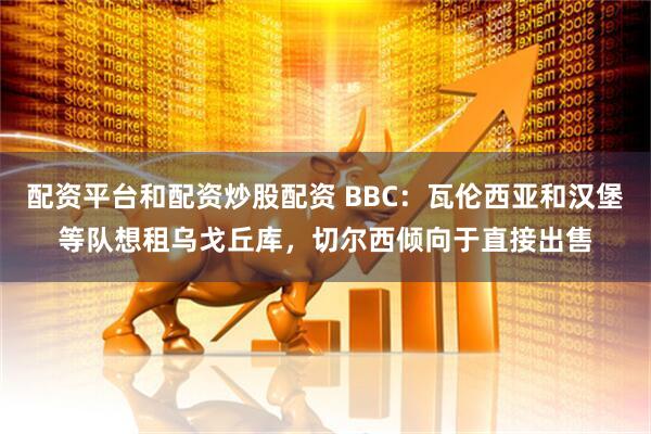 配资平台和配资炒股配资 BBC：瓦伦西亚和汉堡等队想租乌戈丘库，切尔西倾向于直接出售