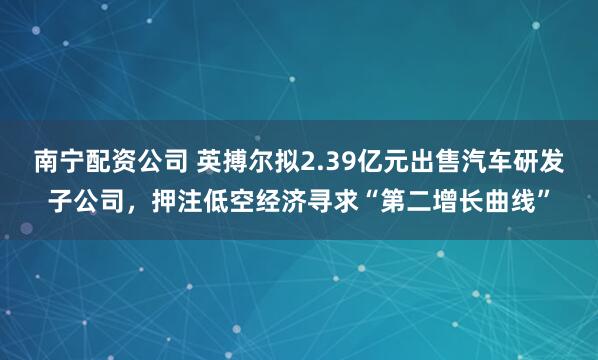 南宁配资公司 英搏尔拟2.39亿元出售汽车研发子公司，押注低空经济寻求“第二增长曲线”