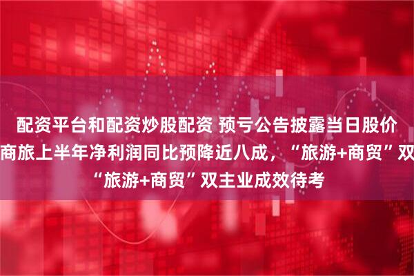 配资平台和配资炒股配资 预亏公告披露当日股价反涨停！南京商旅上半年净利润同比预降近八成，“旅游+商贸”双主业成效待考