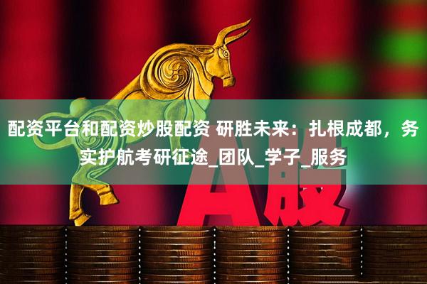 配资平台和配资炒股配资 研胜未来：扎根成都，务实护航考研征途_团队_学子_服务