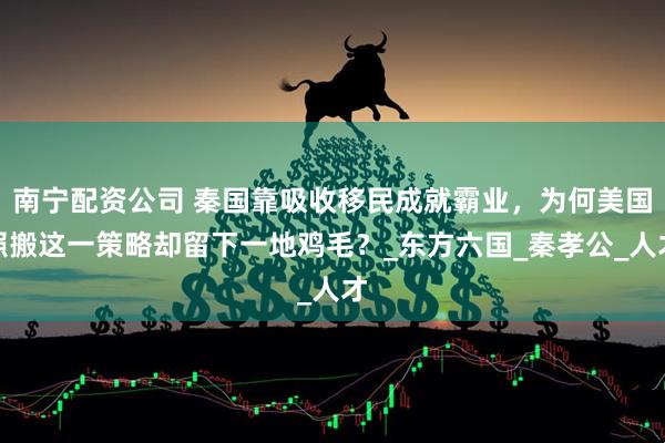南宁配资公司 秦国靠吸收移民成就霸业，为何美国照搬这一策略却留下一地鸡毛？_东方六国_秦孝公_人才