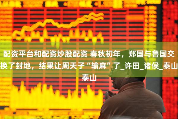 配资平台和配资炒股配资 春秋初年，郑国与鲁国交换了封地，结果让周天子“输麻”了_许田_诸侯_泰山