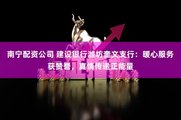 南宁配资公司 建设银行潍坊奎文支行：暖心服务获赞誉，真情传递正能量