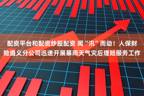 配资平台和配资炒股配资 闻“汛”而动！人保财险遵义分公司迅速开展暴雨天气灾后理赔服务工作