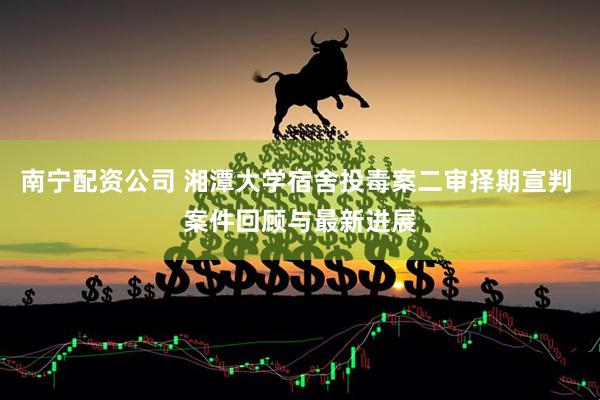 南宁配资公司 湘潭大学宿舍投毒案二审择期宣判 案件回顾与最新进展