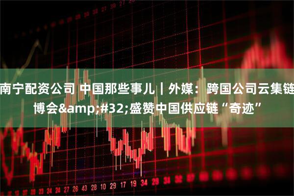南宁配资公司 中国那些事儿｜外媒：跨国公司云集链博会&#32;盛赞中国供应链“奇迹”