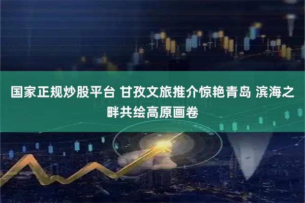 国家正规炒股平台 甘孜文旅推介惊艳青岛 滨海之畔共绘高原画卷
