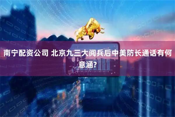 南宁配资公司 北京九三大阅兵后中美防长通话有何意涵?