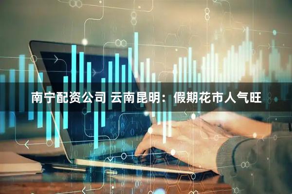 南宁配资公司 云南昆明：假期花市人气旺