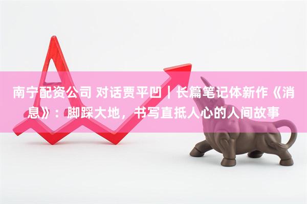 南宁配资公司 对话贾平凹｜长篇笔记体新作《消息》：脚踩大地，书写直抵人心的人间故事