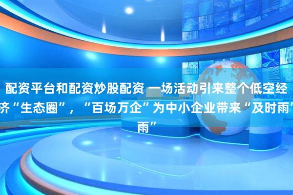 配资平台和配资炒股配资 一场活动引来整个低空经济“生态圈”,“百场万企”为中小企业带来“及时雨”