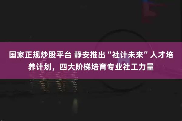 国家正规炒股平台 静安推出“社计未来”人才培养计划,四大阶梯培育专业社工力量