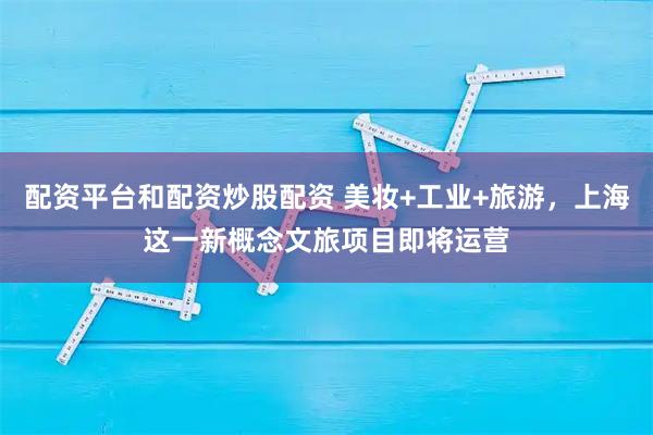 配资平台和配资炒股配资 美妆+工业+旅游,上海这一新概念文旅项目即将运营