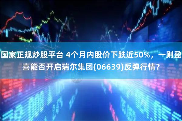 国家正规炒股平台 4个月内股价下跌近50%,一则盈喜能否开启瑞尔集团(06639)反弹行情?