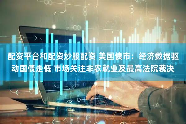 配资平台和配资炒股配资 美国债市：经济数据驱动国债走低 市场关注非农就业及最高法院裁决