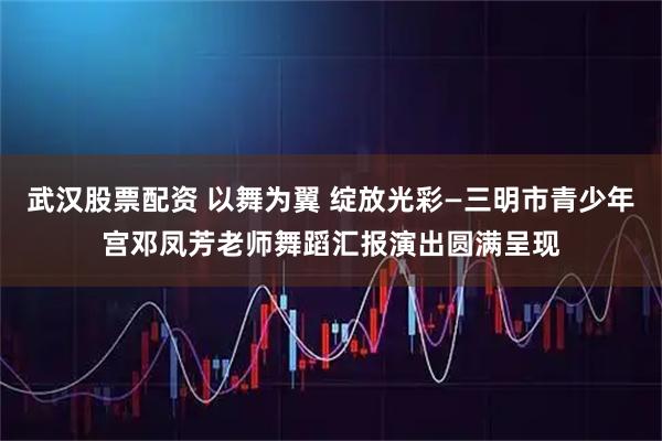 武汉股票配资 以舞为翼 绽放光彩—三明市青少年宫邓凤芳老师舞蹈汇报演出圆满呈现