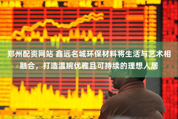 郑州配资网站 鑫远名城环保材料将生活与艺术相融合，打造温婉优雅且可持续的理想人居