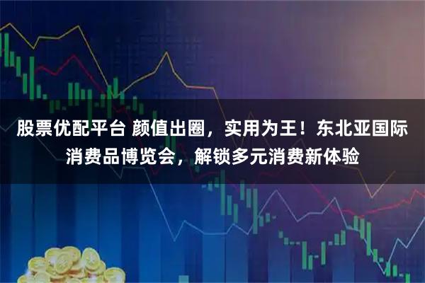 股票优配平台 颜值出圈，实用为王！东北亚国际消费品博览会，解锁多元消费新体验