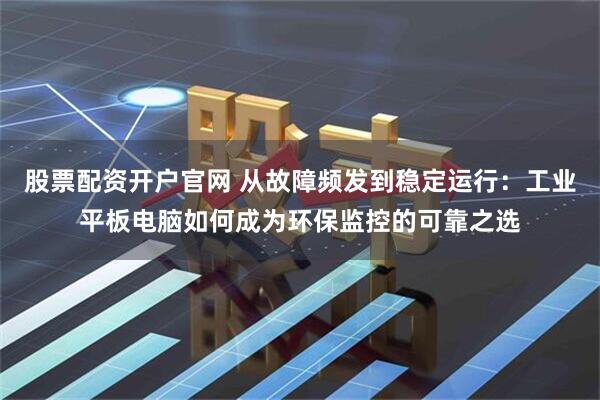 股票配资开户官网 从故障频发到稳定运行：工业平板电脑如何成为环保监控的可靠之选
