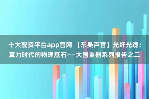 十大配资平台app官网 【东吴芦哲】光纤光缆：算力时代的物理基石——大国重器系列报告之二