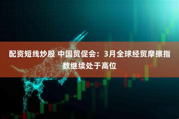 配资短线炒股 中国贸促会：3月全球经贸摩擦指数继续处于高位