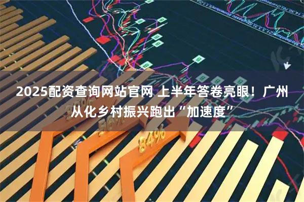 2025配资查询网站官网 上半年答卷亮眼！广州从化乡村振兴跑出“加速度”