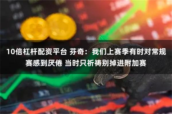 10倍杠杆配资平台 芬奇：我们上赛季有时对常规赛感到厌倦 当时只祈祷别掉进附加赛