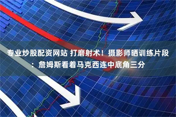 专业炒股配资网站 打磨射术！摄影师晒训练片段：詹姆斯看着马克西连中底角三分