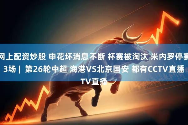 网上配资炒股 申花坏消息不断 杯赛被淘汰 米内罗停赛3场 |  第26轮中超 海港VS北京国安 都有CCTV直播