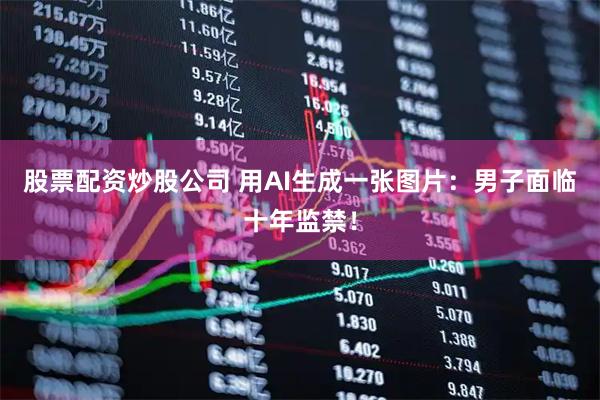 股票配资炒股公司 用AI生成一张图片：男子面临十年监禁！