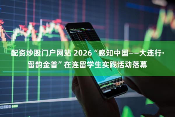 配资炒股门户网站 2026“感知中国——大连行·留韵金普”在连留学生实践活动落幕